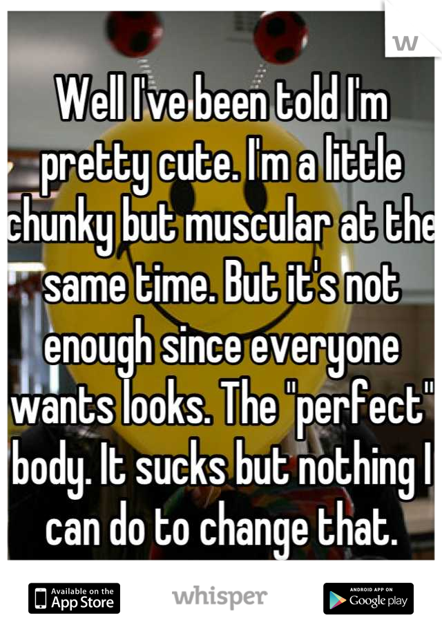 Well I've been told I'm pretty cute. I'm a little chunky but muscular at the same time. But it's not enough since everyone wants looks. The "perfect" body. It sucks but nothing I can do to change that.