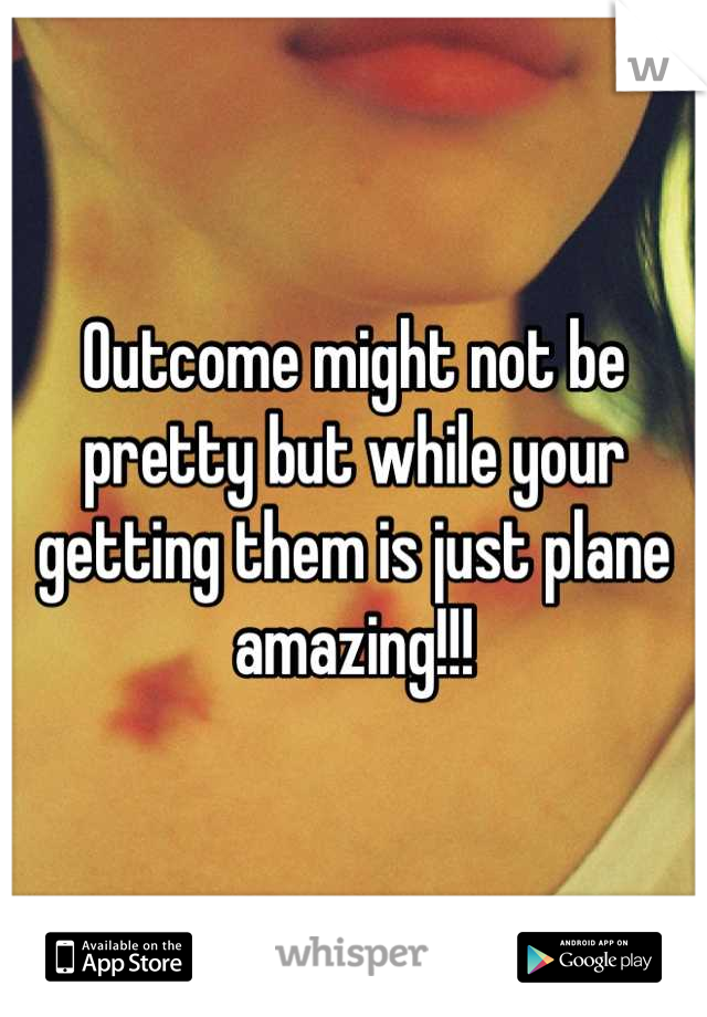 Outcome might not be pretty but while your getting them is just plane amazing!!!