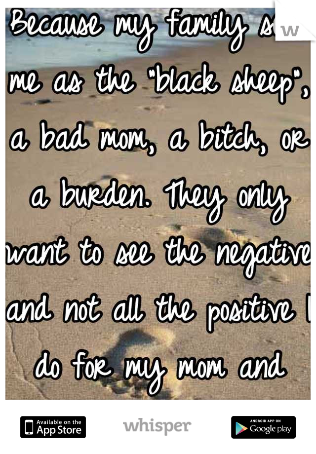 Because my family sees me as the "black sheep", a bad mom, a bitch, or a burden. They only want to see the negative and not all the positive I do for my mom and daughter. 