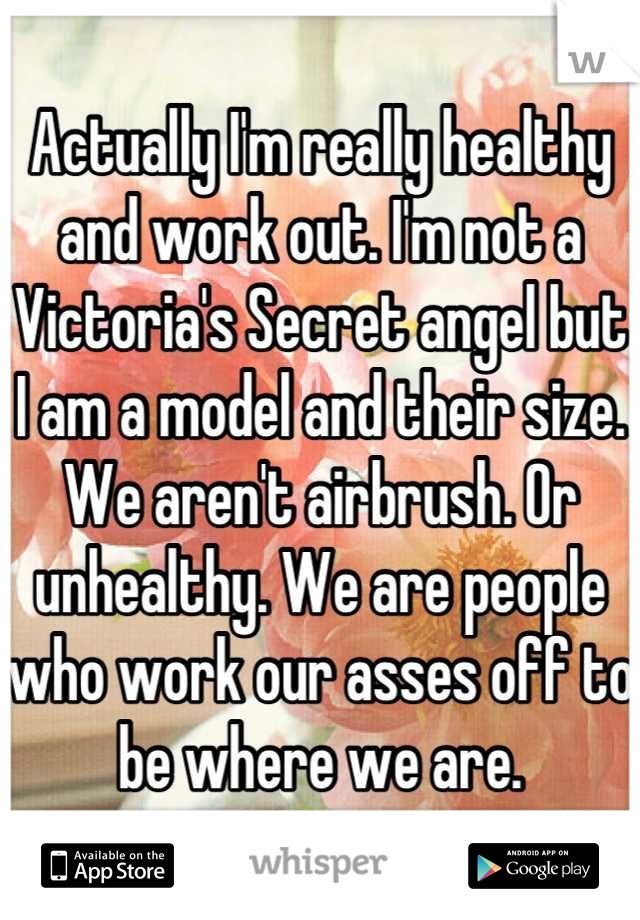 Actually I'm really healthy and work out. I'm not a Victoria's Secret angel but I am a model and their size. We aren't airbrush. Or unhealthy. We are people who work our asses off to be where we are.