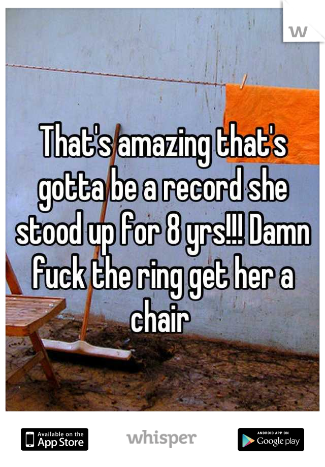 That's amazing that's gotta be a record she stood up for 8 yrs!!! Damn fuck the ring get her a chair 