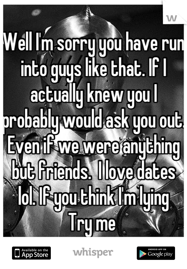 Well I'm sorry you have run into guys like that. If I actually knew you I probably would ask you out. Even if we were anything but friends.  I love dates lol. If you think I'm lying   Try me 
