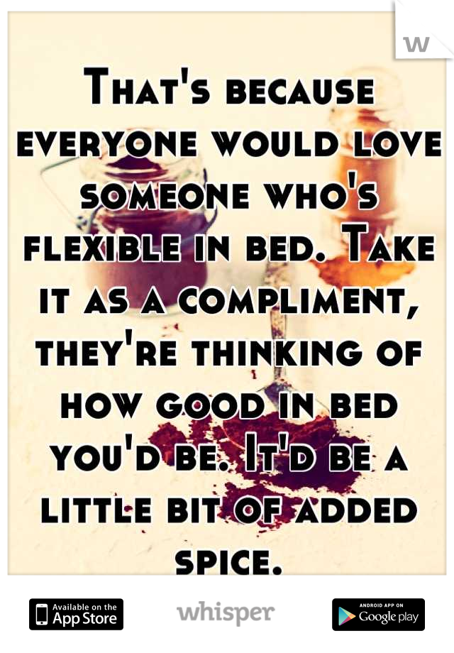 That's because everyone would love someone who's flexible in bed. Take it as a compliment, they're thinking of how good in bed you'd be. It'd be a little bit of added spice.