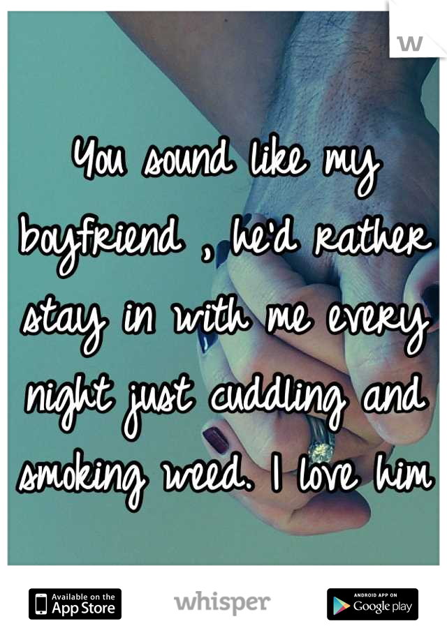 You sound like my boyfriend , he'd rather stay in with me every night just cuddling and smoking weed. I love him