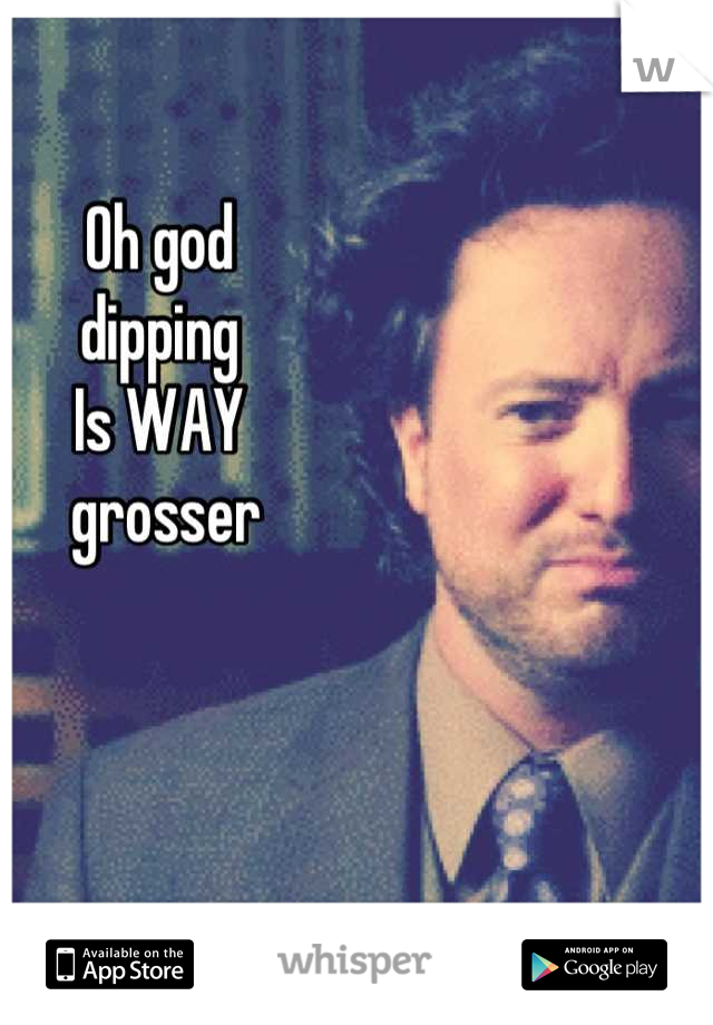 Oh god 
dipping 
Is WAY
 grosser