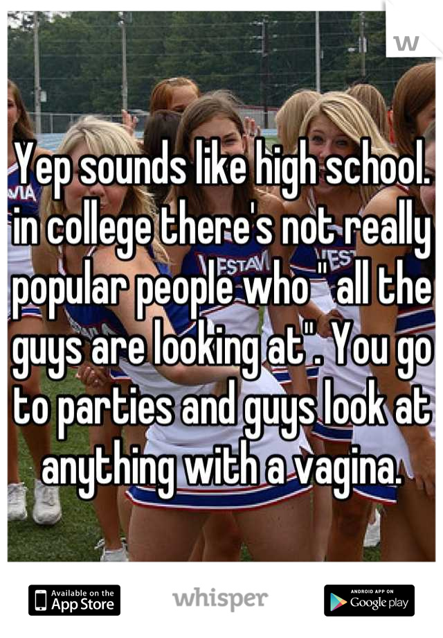 Yep sounds like high school. in college there's not really popular people who " all the guys are looking at". You go to parties and guys look at anything with a vagina.