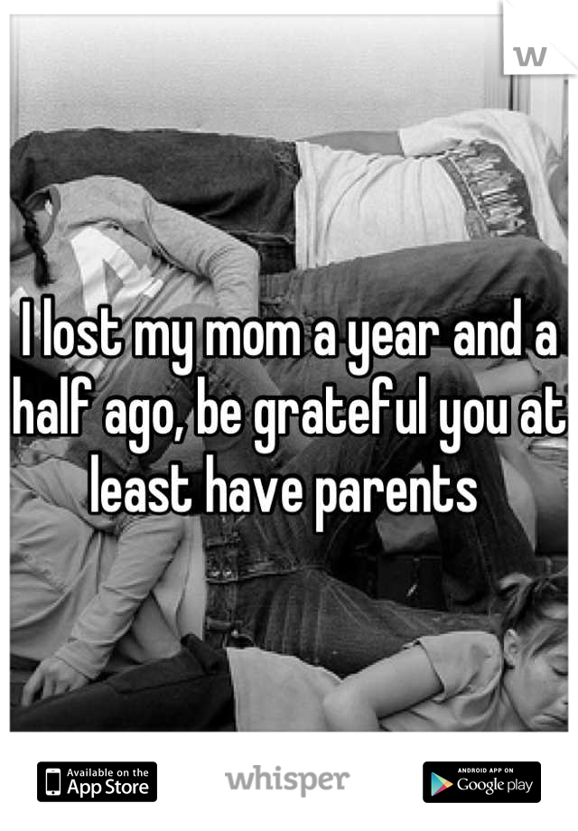 I lost my mom a year and a half ago, be grateful you at least have parents 
