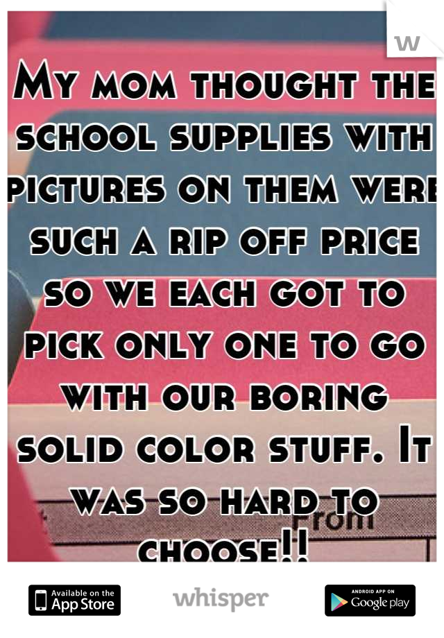 My mom thought the school supplies with pictures on them were such a rip off price so we each got to pick only one to go with our boring solid color stuff. It was so hard to choose!!