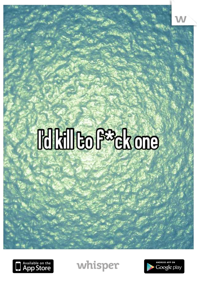 I'd kill to f*ck one 