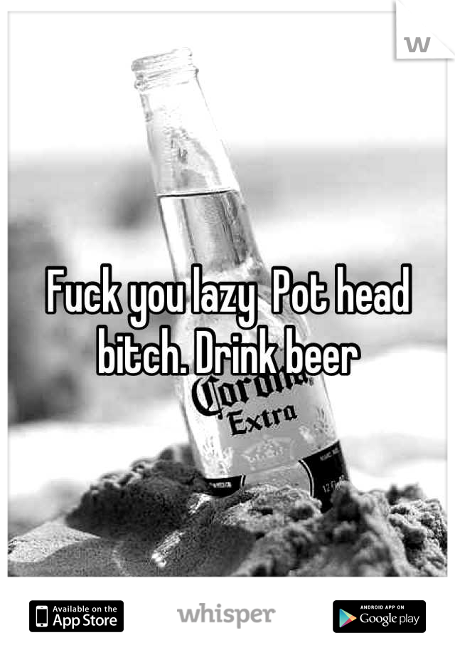 Fuck you lazy  Pot head bitch. Drink beer