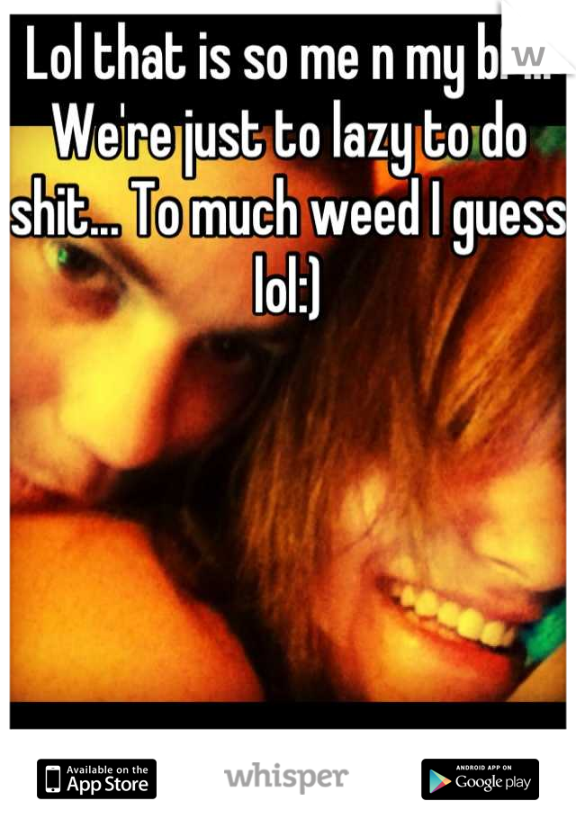 Lol that is so me n my bf... We're just to lazy to do shit... To much weed I guess lol:)