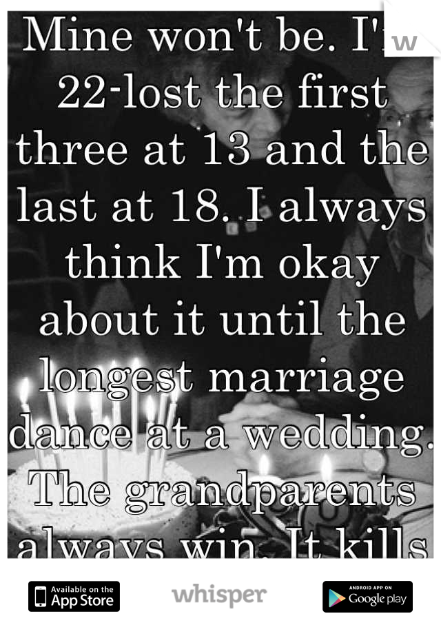 Mine won't be. I'm 22-lost the first three at 13 and the last at 18. I always think I'm okay about it until the longest marriage dance at a wedding. The grandparents always win. It kills me every time.