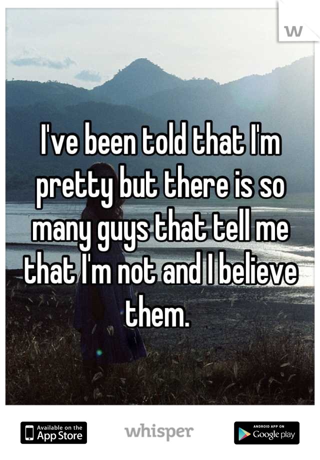 I've been told that I'm pretty but there is so many guys that tell me that I'm not and I believe them. 