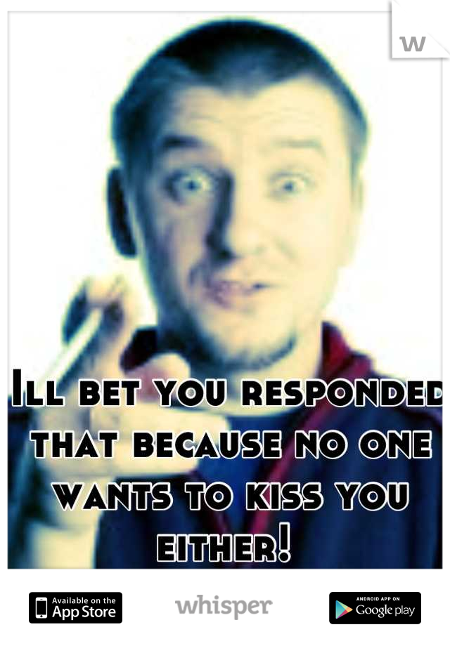 Ill bet you responded that because no one wants to kiss you either! 