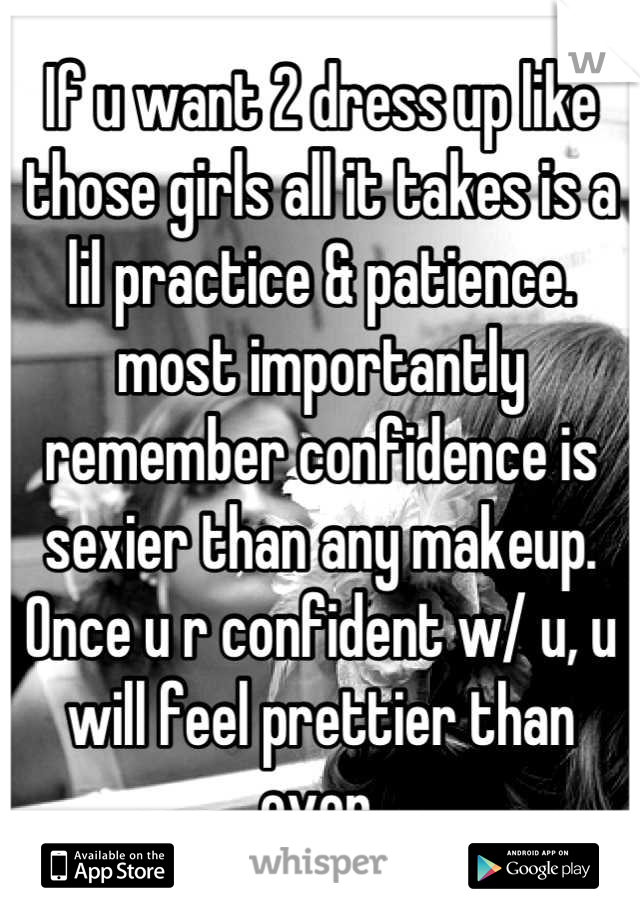 If u want 2 dress up like those girls all it takes is a lil practice & patience. most importantly remember confidence is sexier than any makeup. Once u r confident w/ u, u will feel prettier than ever.