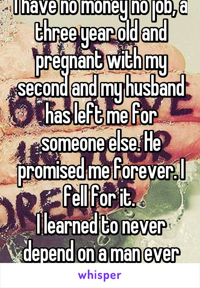 I have no money no job, a three year old and pregnant with my second and my husband has left me for someone else. He promised me forever. I fell for it. 
I learned to never depend on a man ever again. 