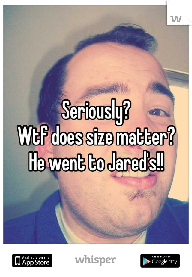 Seriously?
Wtf does size matter?
He went to Jared's!!
