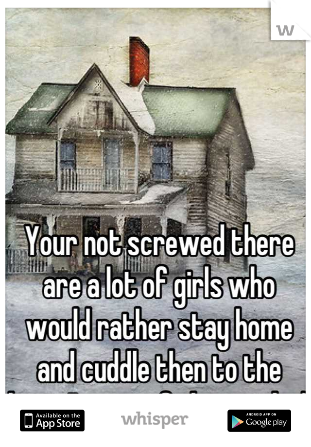 Your not screwed there are a lot of girls who would rather stay home and cuddle then to the bar... I'm one of them girls :)
