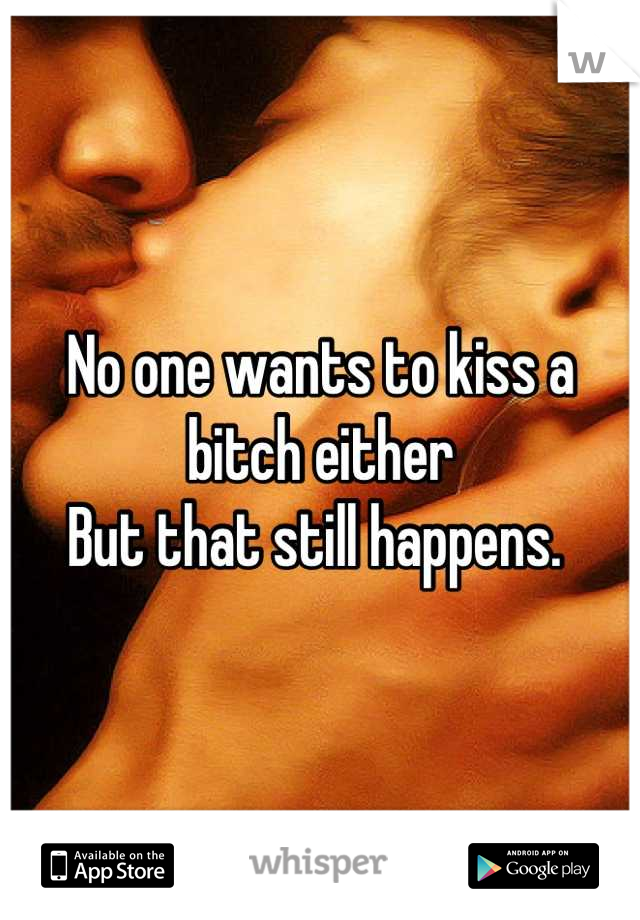 No one wants to kiss a bitch either 
But that still happens. 