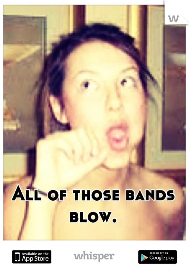All of those bands blow.