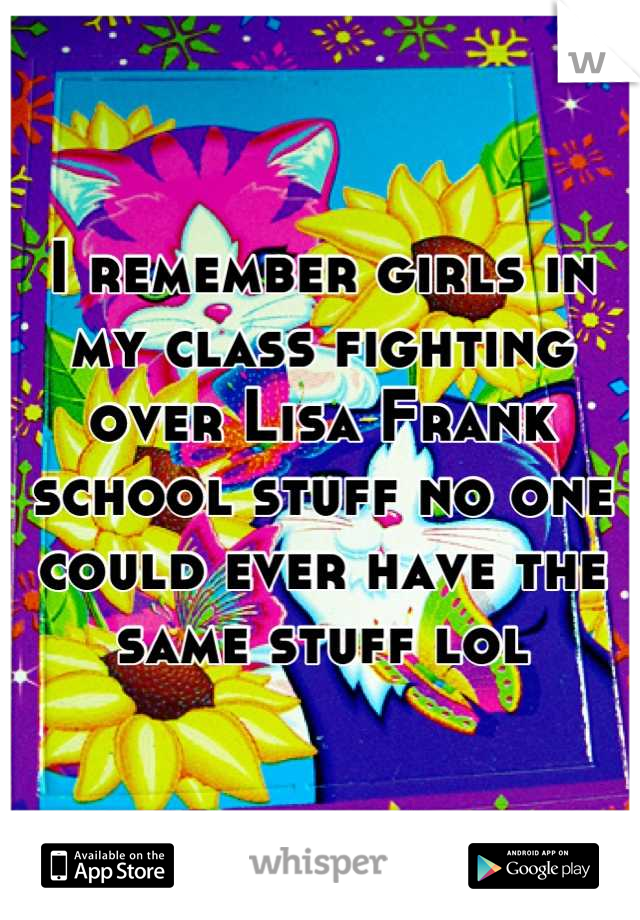 I remember girls in my class fighting over Lisa Frank school stuff no one could ever have the same stuff lol