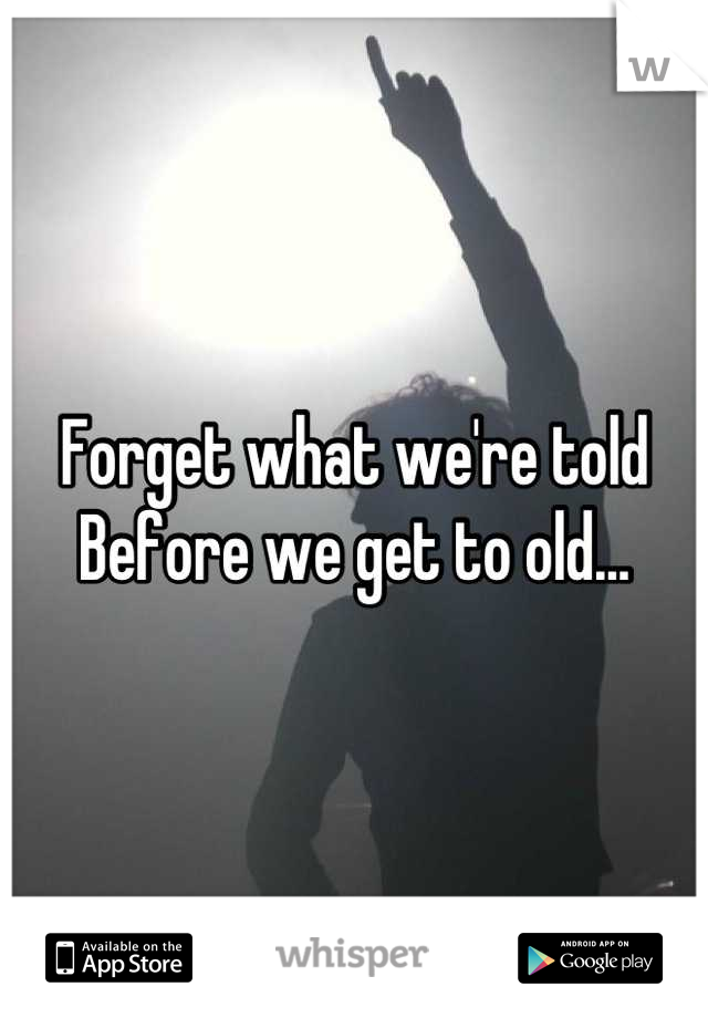 Forget what we're told 
Before we get to old...