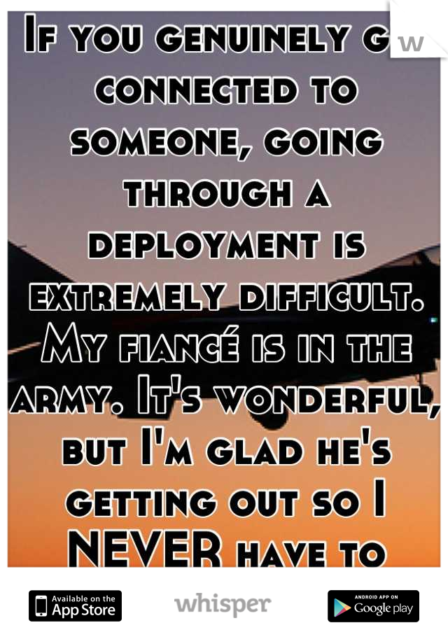 If you genuinely get connected to someone, going through a deployment is extremely difficult. My fiancé is in the army. It's wonderful, but I'm glad he's getting out so I NEVER have to worry again.