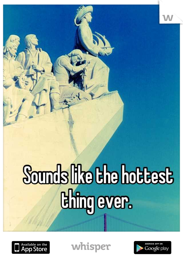 Sounds like the hottest thing ever. 