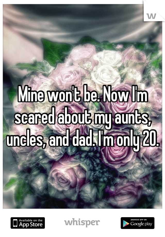 Mine won't be. Now I'm scared about my aunts, uncles, and dad. I'm only 20.