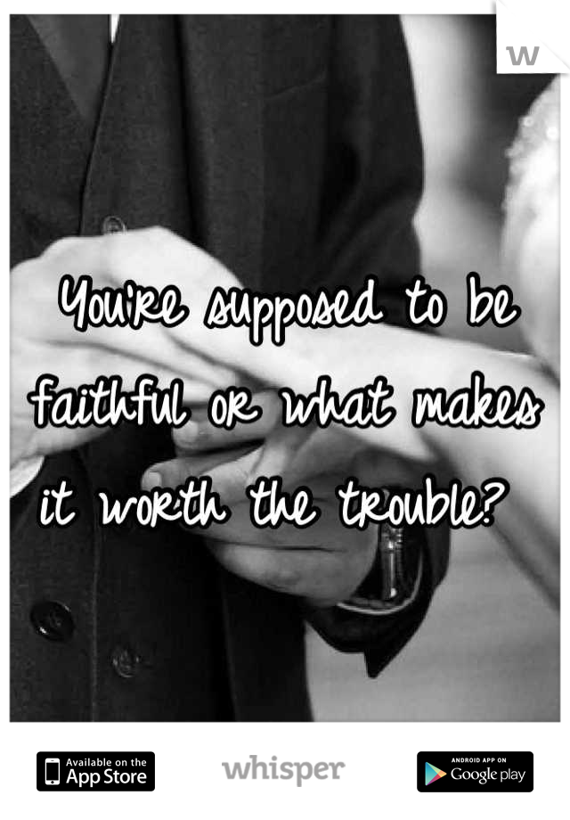 You're supposed to be faithful or what makes it worth the trouble? 