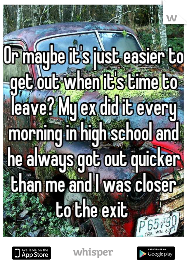 Or maybe it's just easier to get out when it's time to leave? My ex did it every morning in high school and he always got out quicker than me and I was closer to the exit 