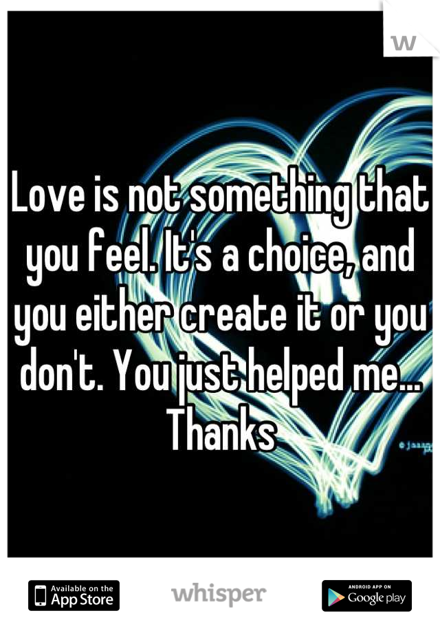 Love is not something that you feel. It's a choice, and you either create it or you don't. You just helped me... Thanks