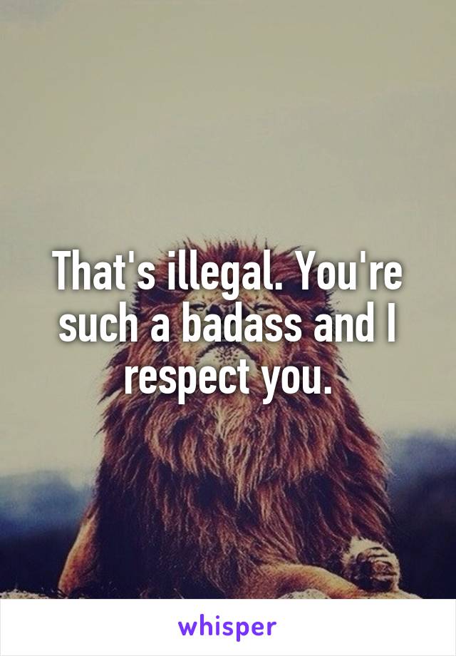 That's illegal. You're such a badass and I respect you.