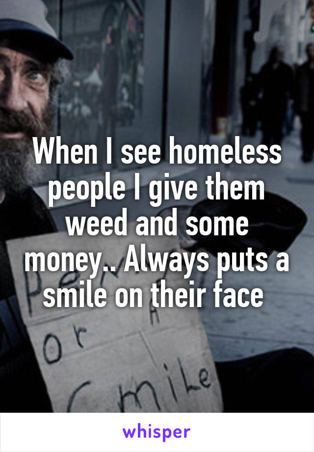 When I see homeless people I give them weed and some money.. Always puts a smile on their face 