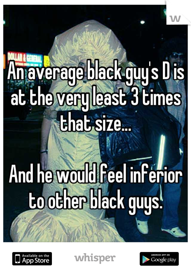 An average black guy's D is at the very least 3 times that size...

And he would feel inferior to other black guys.