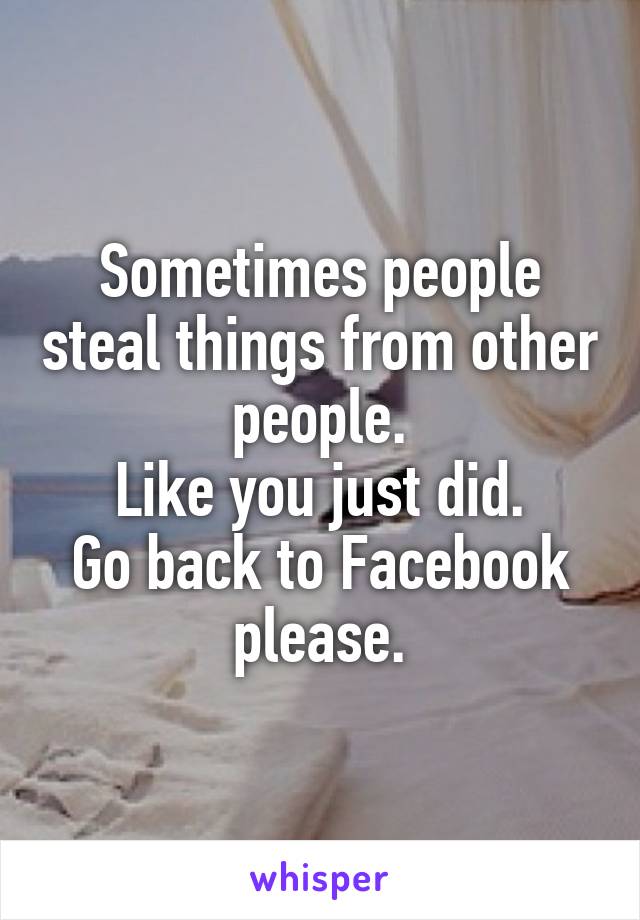 Sometimes people steal things from other people.
Like you just did.
Go back to Facebook please.