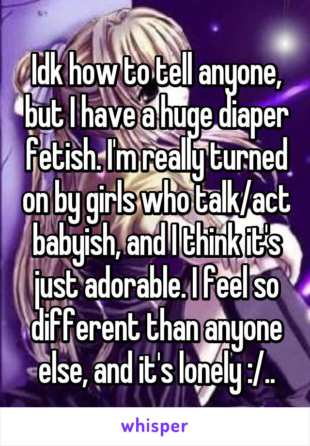 Idk how to tell anyone, but I have a huge diaper fetish. I'm really turned on by girls who talk/act babyish, and I think it's just adorable. I feel so different than anyone else, and it's lonely :/..