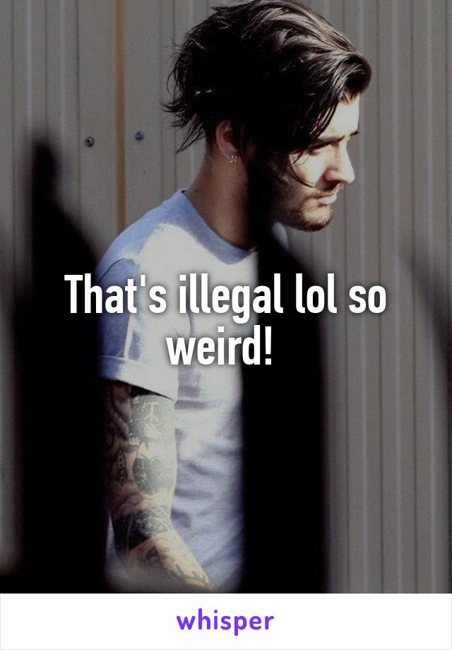 That's illegal lol so weird! 