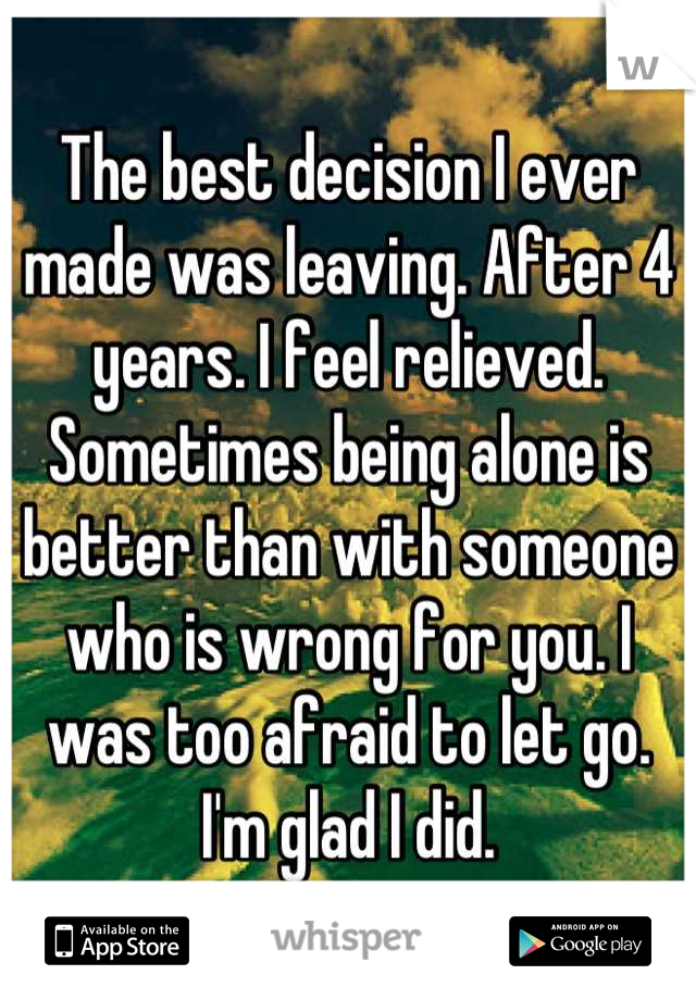 The best decision I ever made was leaving. After 4 years. I feel relieved. Sometimes being alone is better than with someone who is wrong for you. I was too afraid to let go. I'm glad I did.