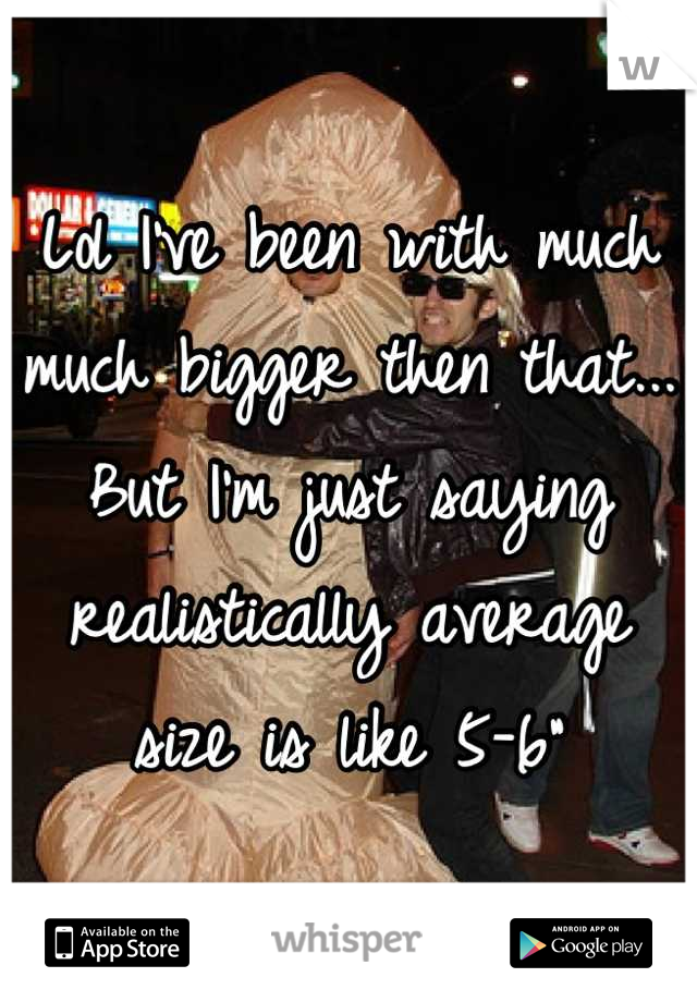 Lol I've been with much much bigger then that... But I'm just saying realistically average size is like 5-6"