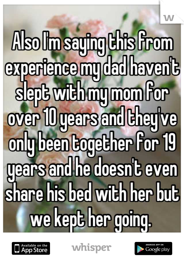 Also I'm saying this from experience my dad haven't slept with my mom for over 10 years and they've only been together for 19 years and he doesn't even share his bed with her but we kept her going. 