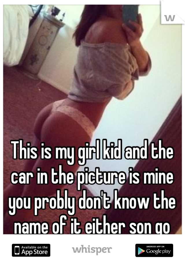 This is my girl kid and the car in the picture is mine you probly don't know the name of it either son go jerk off to my bitch