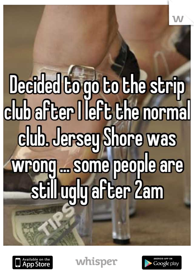 Decided to go to the strip club after I left the normal club. Jersey Shore was wrong ... some people are still ugly after 2am