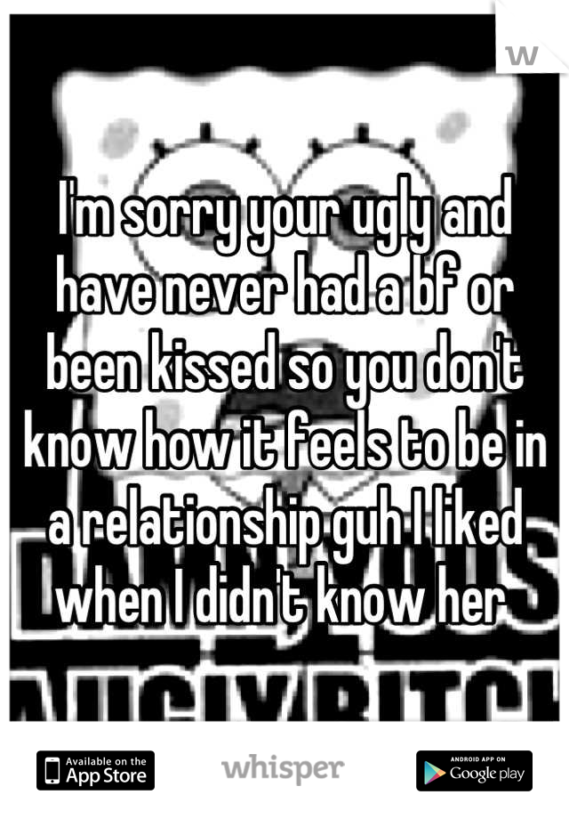 I'm sorry your ugly and have never had a bf or been kissed so you don't know how it feels to be in a relationship guh I liked when I didn't know her 