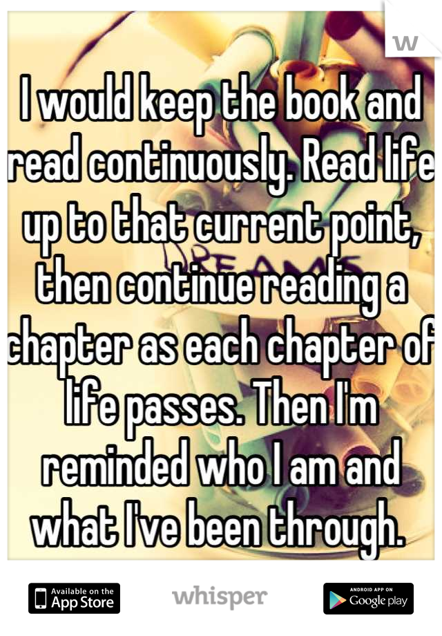 I would keep the book and read continuously. Read life up to that current point, then continue reading a chapter as each chapter of life passes. Then I'm reminded who I am and what I've been through. 