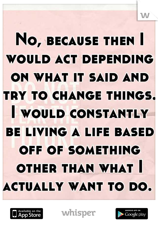 No, because then I would act depending on what it said and try to change things. I would constantly be living a life based off of something other than what I actually want to do. 