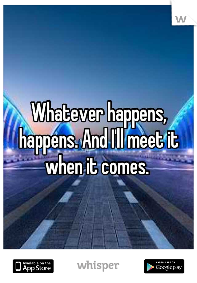 Whatever happens, happens. And I'll meet it when it comes. 