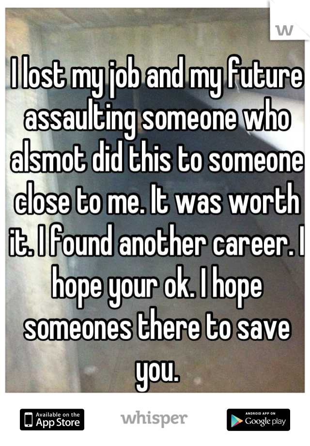 I lost my job and my future assaulting someone who alsmot did this to someone close to me. It was worth it. I found another career. I hope your ok. I hope someones there to save you.