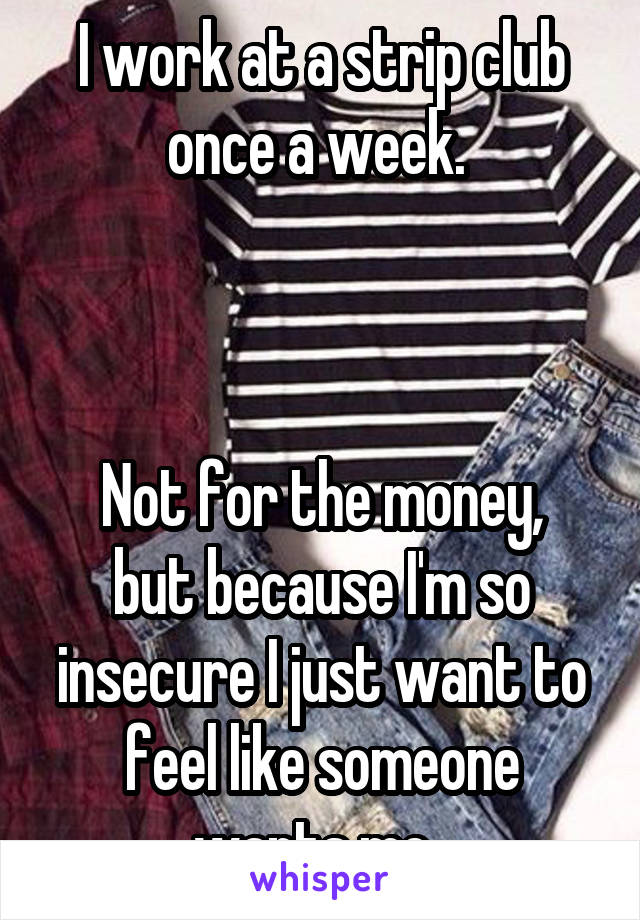 I work at a strip club once a week. 



Not for the money, but because I'm so insecure I just want to feel like someone wants me. 