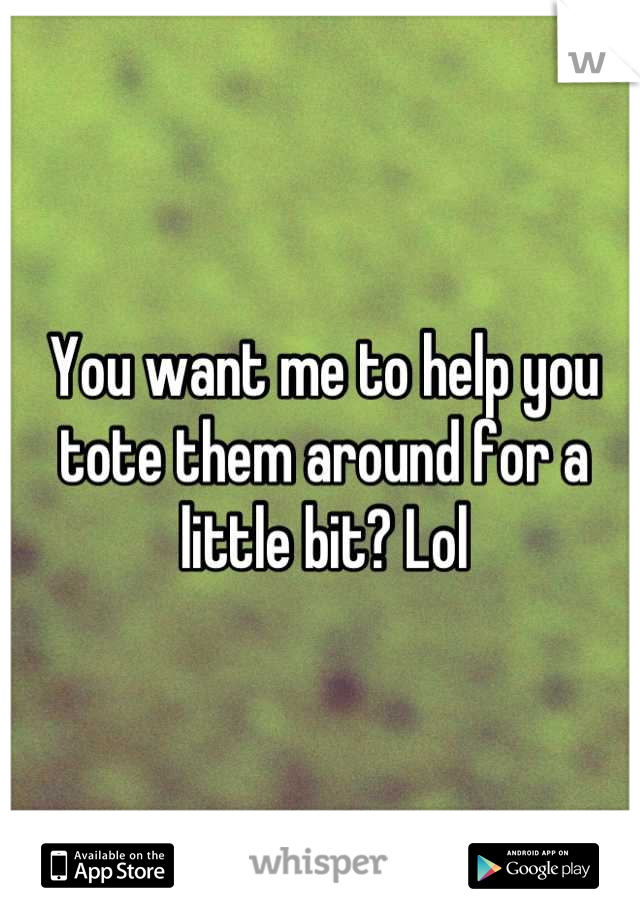 You want me to help you tote them around for a little bit? Lol